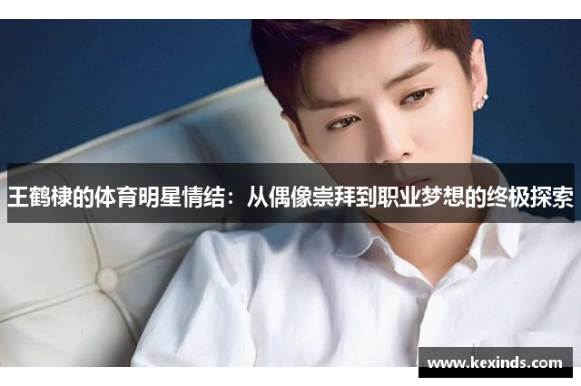 王鹤棣的体育明星情结：从偶像崇拜到职业梦想的终极探索